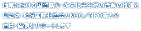 地域における国際協力・多文化共生等の活動の推進と自治体・地域国際化協会とNGO／NPO等との連携・協働をサポートします