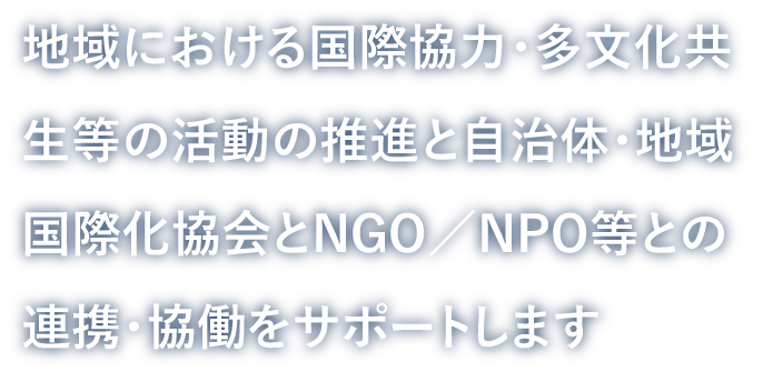 地域における国際協力・多文化共生等の活動の推進と自治体・地域国際化協会とNGO／NPO等との連携・協働をサポートします